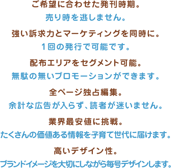 ご希望に合わせた発刊時期。売り時を逃しません。 強い訴求力とマーケティングを同時に。1回の発行で可能です。 配布エリアをセグメント可能。無駄の無いプロモーションができます。 全ページ独占編集。余計な広告が入らず、読者が迷いません。 業界最安値に挑戦。たくさんの価値ある情報を子育て世代に届けます。 高いデザイン性。ブランドイメージを大切にしながら毎号デザインします。